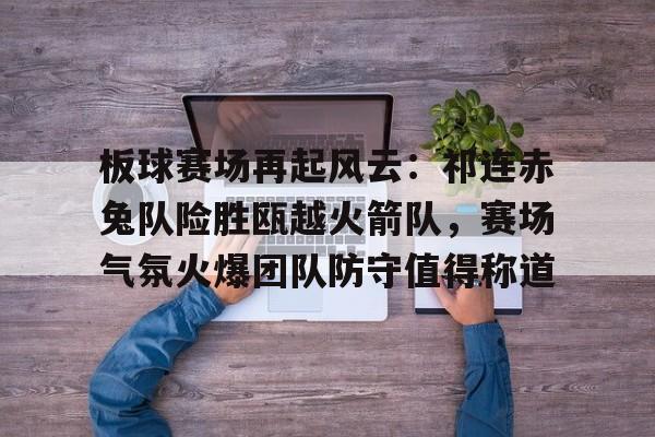 关于板球赛场再起风云：祁连赤兔队险胜瓯越火箭队，赛场气氛火爆团队防守值得称道的信息